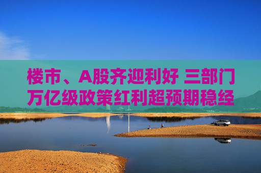 樓市、A股齊迎利好 三部門萬億級政策紅利超預期穩(wěn)經(jīng)濟