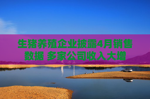 生豬養(yǎng)殖企業(yè)披露4月銷售數(shù)據(jù) 多家公司收入大增