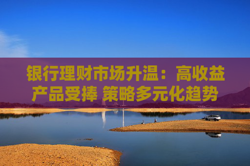 銀行理財(cái)市場(chǎng)升溫：高收益產(chǎn)品受捧 策略多元化趨勢(shì)凸顯