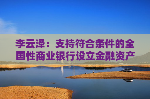 李云澤：支持符合條件的全國(guó)性商業(yè)銀行設(shè)立金融資產(chǎn)投資公司，今天即將批復(fù)一家