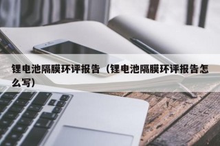 鋰電池隔膜環(huán)評報告（鋰電池隔膜環(huán)評報告怎么寫）