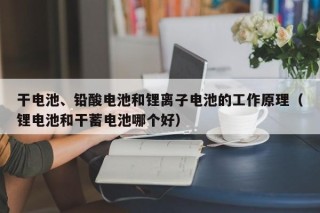 干電池、鉛酸電池和鋰離子電池的工作原理（鋰電池和干蓄電池哪個好）