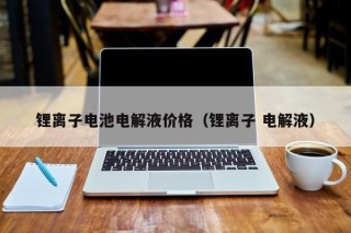 鋰離子電池電解液價格（鋰離子 電解液）