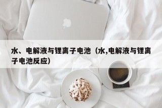 水、電解液與鋰離子電池（水,電解液與鋰離子電池反應(yīng)）