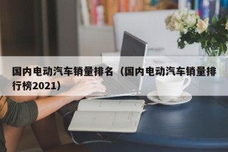 國內(nèi)電動(dòng)汽車銷量排名（國內(nèi)電動(dòng)汽車銷量排行榜2021）