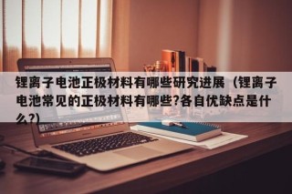 鋰離子電池正極材料有哪些研究進(jìn)展（鋰離子電池常見的正極材料有哪些?各自優(yōu)缺點(diǎn)是什么?）