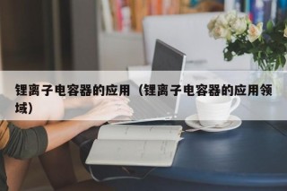鋰離子電容器的應用（鋰離子電容器的應用領域）