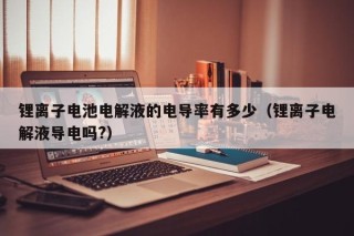 鋰離子電池電解液的電導(dǎo)率有多少（鋰離子電解液導(dǎo)電嗎?）