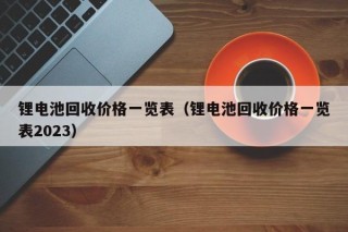 鋰電池回收價格一覽表（鋰電池回收價格一覽表2023）