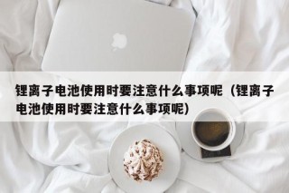 鋰離子電池使用時(shí)要注意什么事項(xiàng)呢（鋰離子電池使用時(shí)要注意什么事項(xiàng)呢）