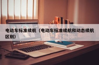 電動車標準續(xù)航（電動車標準續(xù)航和動態(tài)續(xù)航區(qū)別）