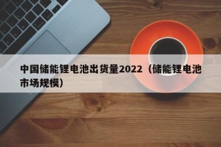 中國儲(chǔ)能鋰電池出貨量2022（儲(chǔ)能鋰電池市場(chǎng)規(guī)模）