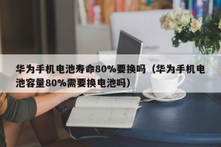 華為手機(jī)電池壽命80%要換嗎（華為手機(jī)電池容量80%需要換電池嗎）