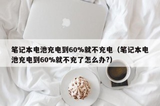筆記本電池充電到60%就不充電（筆記本電池充電到60%就不充了怎么辦?）