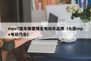 mpv7座車(chē)銷(xiāo)量排名電動(dòng)車(chē)品牌（七座mpv電動(dòng)汽車(chē)）