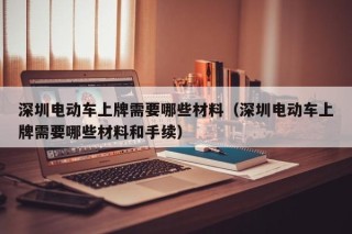 深圳電動車上牌需要哪些材料（深圳電動車上牌需要哪些材料和手續(xù)）