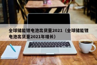 全球儲能鋰電池出貨量2021（全球儲能鋰電池出貨量2021年增長）