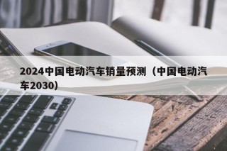 2024中國(guó)電動(dòng)汽車銷量預(yù)測(cè)（中國(guó)電動(dòng)汽車2030）