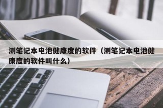 測筆記本電池健康度的軟件（測筆記本電池健康度的軟件叫什么）