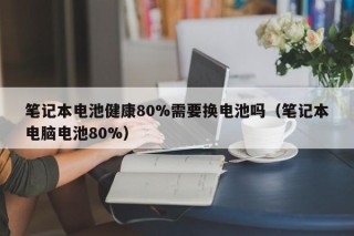 筆記本電池健康80%需要換電池嗎（筆記本電腦電池80%）
