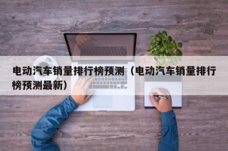 電動(dòng)汽車銷量排行榜預(yù)測(cè)（電動(dòng)汽車銷量排行榜預(yù)測(cè)最新）