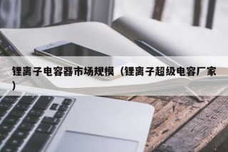 鋰離子電容器市場規(guī)模（鋰離子超級電容廠家）
