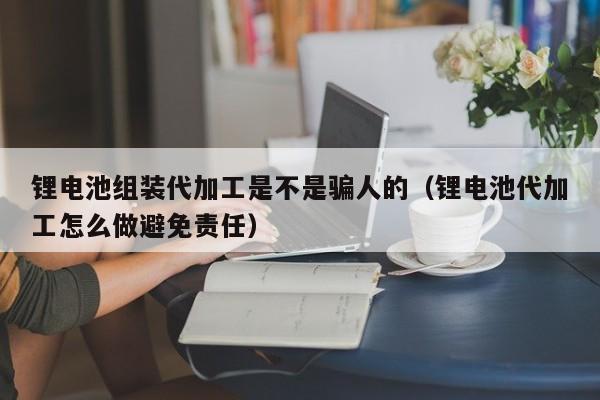 鋰電池組裝代加工是不是騙人的（鋰電池代加工怎么做避免責(zé)任）  第1張
