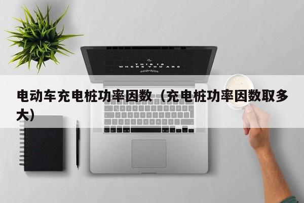 電動車充電樁功率因數(shù)（充電樁功率因數(shù)取多大）  第1張
