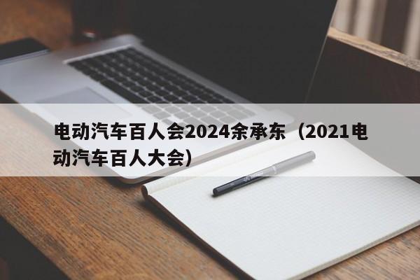 電動(dòng)汽車百人會(huì)2024余承東（2021電動(dòng)汽車百人大會(huì)）  第1張