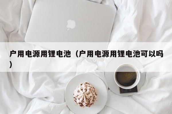 戶用電源用鋰電池（戶用電源用鋰電池可以嗎）  第1張