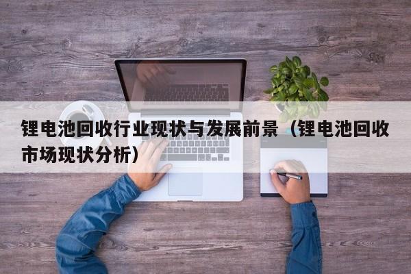 鋰電池回收行業(yè)現(xiàn)狀與發(fā)展前景（鋰電池回收市場(chǎng)現(xiàn)狀分析）  第1張