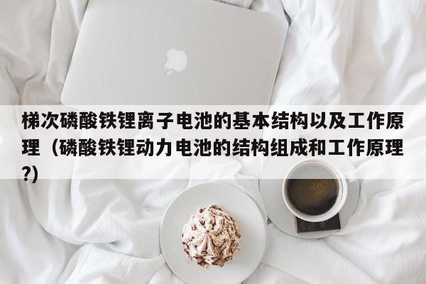 梯次磷酸鐵鋰離子電池的基本結(jié)構(gòu)以及工作原理（磷酸鐵鋰動(dòng)力電池的結(jié)構(gòu)組成和工作原理?）  第1張