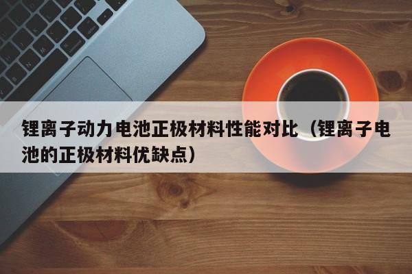 鋰離子動力電池正極材料性能對比（鋰離子電池的正極材料優(yōu)缺點）  第1張