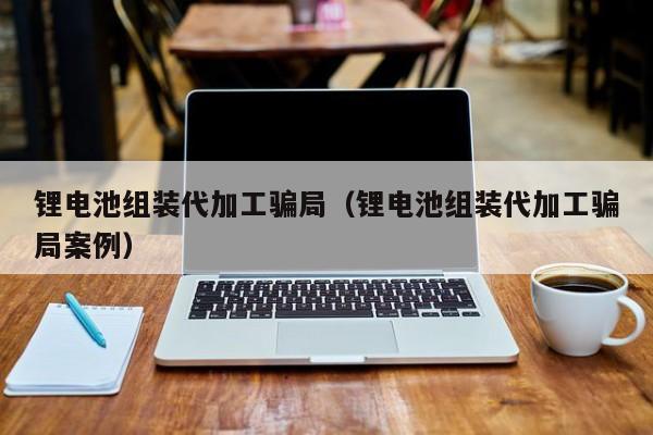 鋰電池組裝代加工騙局（鋰電池組裝代加工騙局案例）  第1張