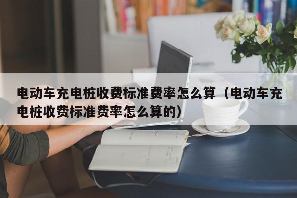 電動(dòng)車充電樁收費(fèi)標(biāo)準(zhǔn)費(fèi)率怎么算（電動(dòng)車充電樁收費(fèi)標(biāo)準(zhǔn)費(fèi)率怎么算的）  第1張