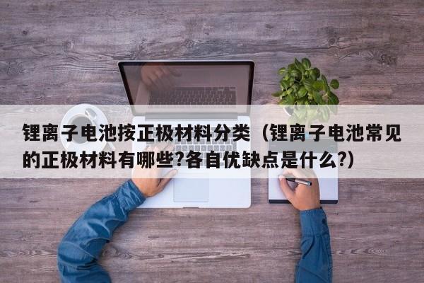 鋰離子電池按正極材料分類（鋰離子電池常見的正極材料有哪些?各自優(yōu)缺點是什么?）  第1張