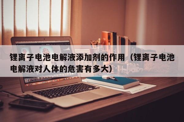 鋰離子電池電解液添加劑的作用（鋰離子電池電解液對人體的危害有多大）  第1張