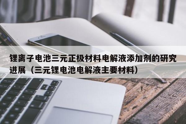 鋰離子電池三元正極材料電解液添加劑的研究進(jìn)展（三元鋰電池電解液主要材料）  第1張