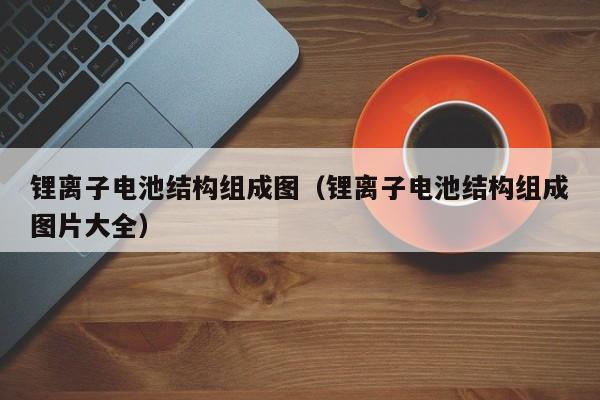 鋰離子電池結(jié)構(gòu)組成圖（鋰離子電池結(jié)構(gòu)組成圖片大全）  第1張