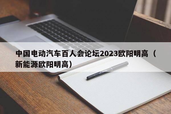 中國(guó)電動(dòng)汽車(chē)百人會(huì)論壇2023歐陽(yáng)明高（新能源歐陽(yáng)明高）  第1張